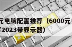 6000元电脑配置推荐（6000元电脑配置推荐2023带显示器）