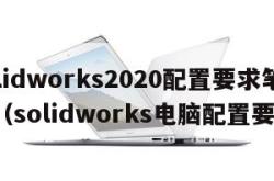 solidworks2020配置要求笔记本（solidworks电脑配置要求）