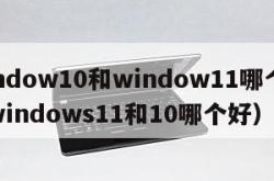 window10和window11哪个好（windows11和10哪个好）